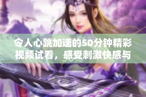 令人心跳加速的50分钟精彩视频试看，感受刺激快感与激情
