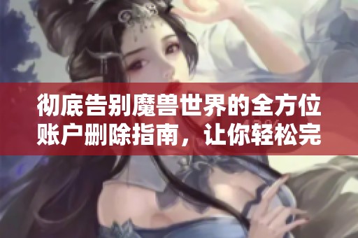 彻底告别魔兽世界的全方位账户删除指南，让你轻松完成注销步骤