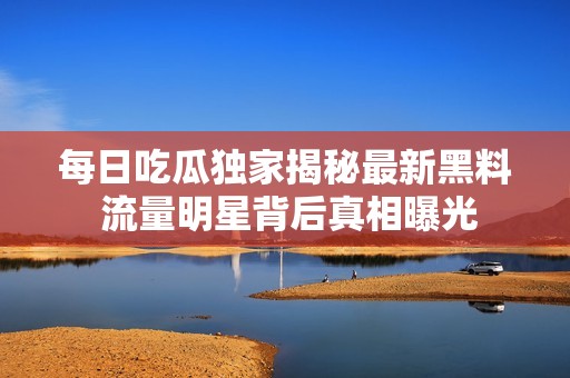 每日吃瓜独家揭秘最新黑料 流量明星背后真相曝光