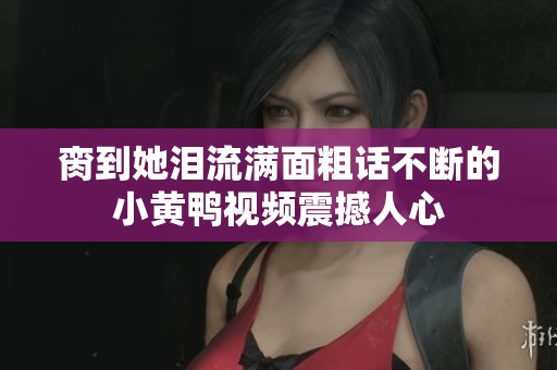 脔到她泪流满面粗话不断的小黄鸭视频震撼人心