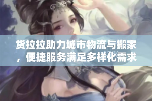 货拉拉助力城市物流与搬家，便捷服务满足多样化需求，成为社会新闻的热门话题