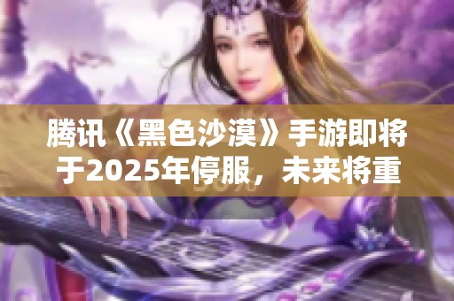 腾讯《黑色沙漠》手游即将于2025年停服，未来将重塑游戏体验，引入全新内容与机制