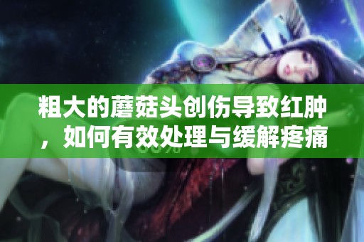 粗大的蘑菇头创伤导致红肿，如何有效处理与缓解疼痛