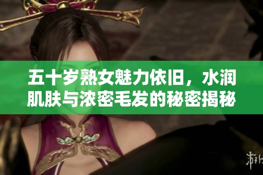 五十岁熟女魅力依旧，水润肌肤与浓密毛发的秘密揭秘