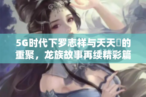 5G时代下罗志祥与天天奭的重聚，龙族故事再续精彩篇章