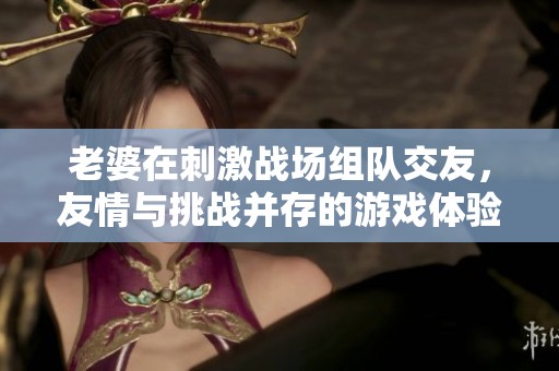 老婆在刺激战场组队交友，友情与挑战并存的游戏体验