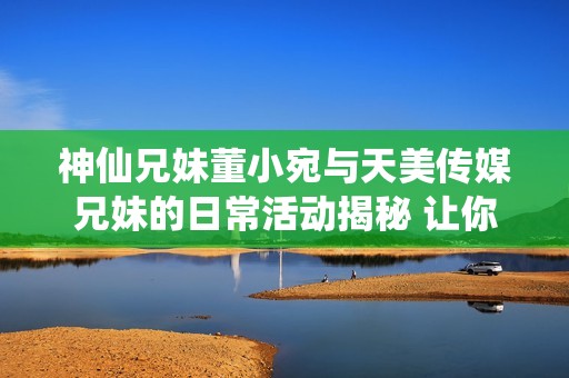 神仙兄妹董小宛与天美传媒兄妹的日常活动揭秘 让你了解他们的精彩生活