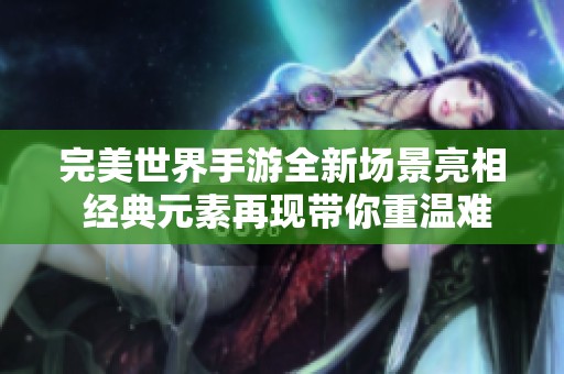 完美世界手游全新场景亮相 经典元素再现带你重温难忘的梦幻冒险之旅