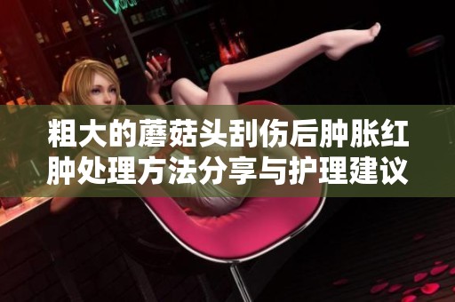 粗大的蘑菇头刮伤后肿胀红肿处理方法分享与护理建议