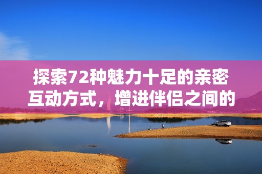 探索72种魅力十足的亲密互动方式，增进伴侣之间的情感联系