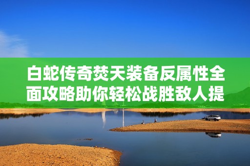 白蛇传奇焚天装备反属性全面攻略助你轻松战胜敌人提升战斗力