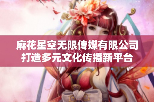 麻花星空无限传媒有限公司打造多元文化传播新平台