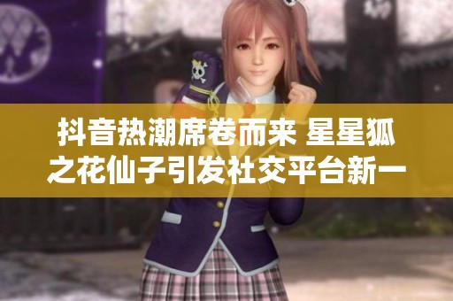 抖音热潮席卷而来 星星狐之花仙子引发社交平台新一轮讨论与关注