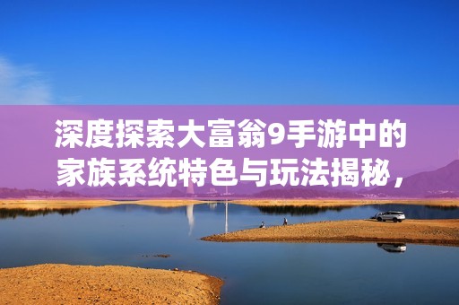 深度探索大富翁9手游中的家族系统特色与玩法揭秘，全面解析你的游戏体验