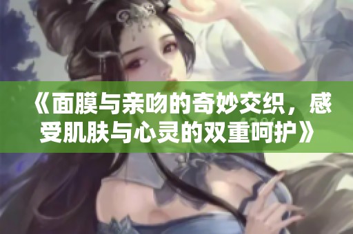 《面膜与亲吻的奇妙交织，感受肌肤与心灵的双重呵护》