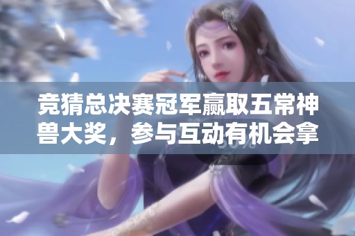 竞猜总决赛冠军赢取五常神兽大奖，参与互动有机会拿实物好礼！
