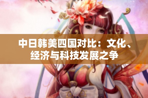 中日韩美四国对比：文化、经济与科技发展之争