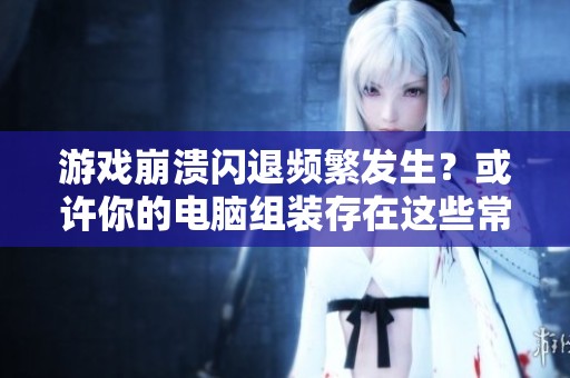 游戏崩溃闪退频繁发生？或许你的电脑组装存在这些常见问题需要检查