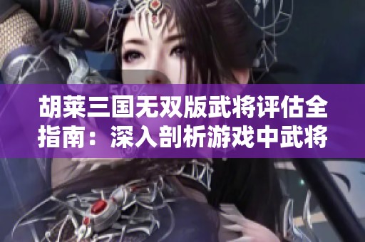 胡莱三国无双版武将评估全指南：深入剖析游戏中武将优劣的关键标准分享