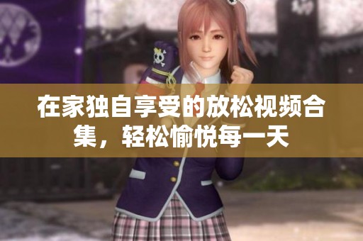 在家独自享受的放松视频合集，轻松愉悦每一天