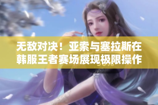 无敌对决！亚索与塞拉斯在韩服王者赛场展现极限操作与策略之战
