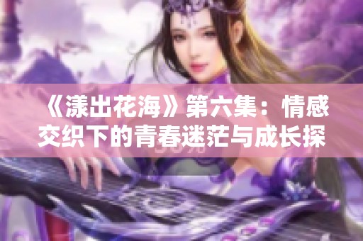 《漾出花海》第六集：情感交织下的青春迷茫与成长探索