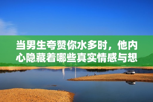 当男生夸赞你水多时，他内心隐藏着哪些真实情感与想法