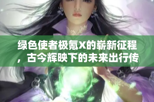 绿色使者极氪X的崭新征程，古今辉映下的未来出行传奇再续精彩篇章