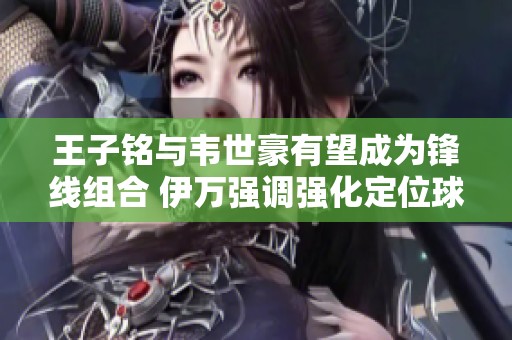 王子铭与韦世豪有望成为锋线组合 伊万强调强化定位球战术演练