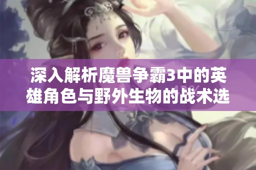 深入解析魔兽争霸3中的英雄角色与野外生物的战术选择与应对策略