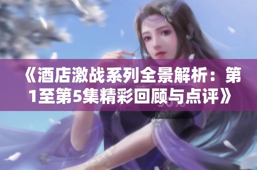 《酒店激战系列全景解析：第1至第5集精彩回顾与点评》