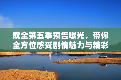 成全第五季预告曝光，带你全方位感受剧情魅力与精彩发展