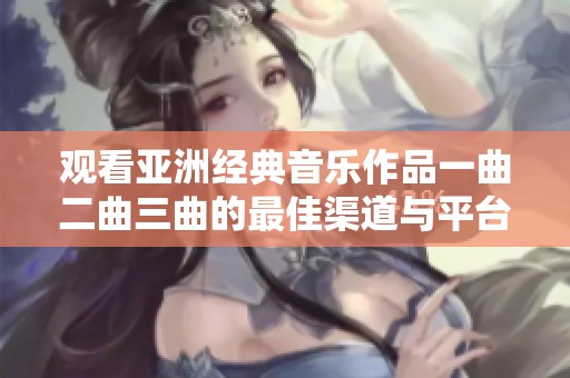 观看亚洲经典音乐作品一曲二曲三曲的最佳渠道与平台推荐