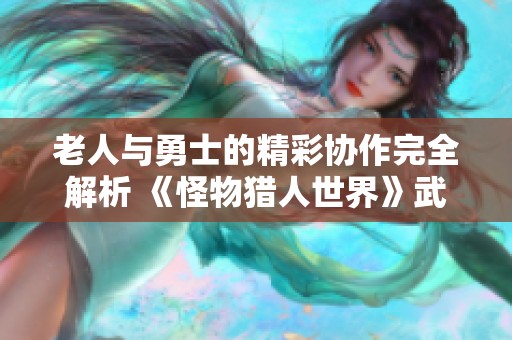 老人与勇士的精彩协作完全解析 《怪物猎人世界》武器使用热度全面调查