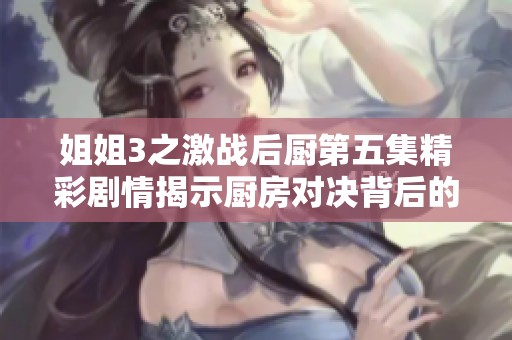 姐姐3之激战后厨第五集精彩剧情揭示厨房对决背后的秘密