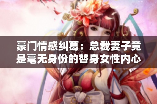豪门情感纠葛：总裁妻子竟是毫无身份的替身女性内心挣扎与抉择