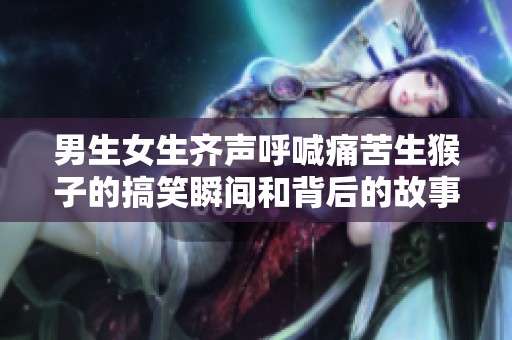 男生女生齐声呼喊痛苦生猴子的搞笑瞬间和背后的故事