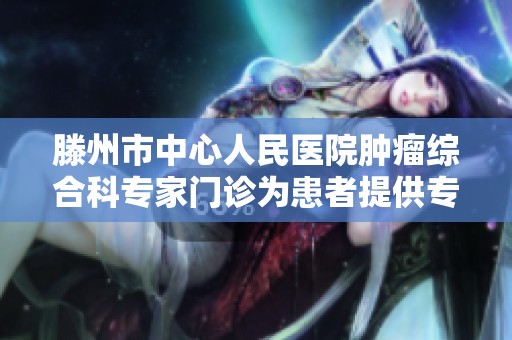 滕州市中心人民医院肿瘤综合科专家门诊为患者提供专业治疗与健康指导服务