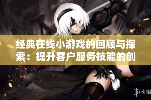 经典在线小游戏的回顾与探索：提升客户服务技能的创新培训之旅