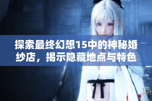 探索最终幻想15中的神秘婚纱店，揭示隐藏地点与特色内容的全面指南