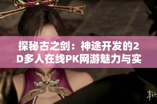 探秘古之剑：神途开发的2D多人在线PK网游魅力与实用攻略全解析