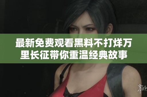 最新免费观看黑料不打烊万里长征带你重温经典故事