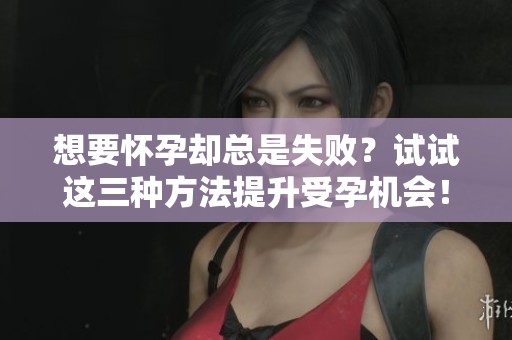 想要怀孕却总是失败？试试这三种方法提升受孕机会！