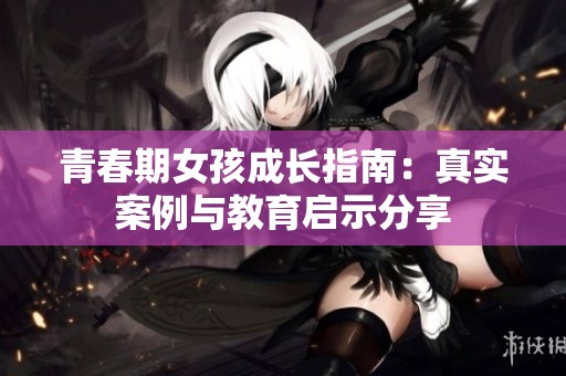 青春期女孩成长指南：真实案例与教育启示分享