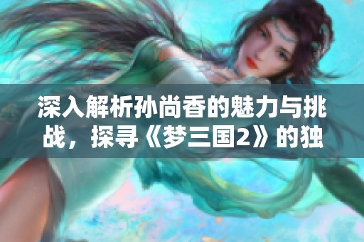 深入解析孙尚香的魅力与挑战，探寻《梦三国2》的独特游戏文化与体验