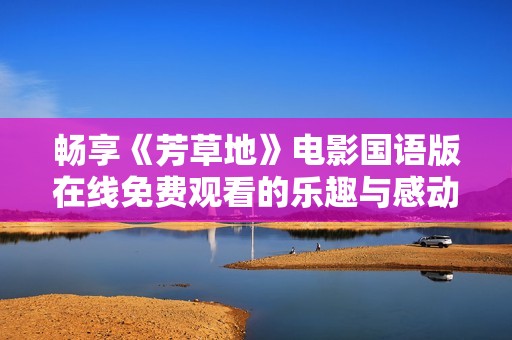 畅享《芳草地》电影国语版在线免费观看的乐趣与感动