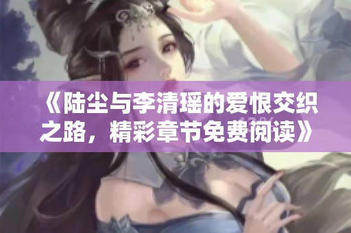 《陆尘与李清瑶的爱恨交织之路，精彩章节免费阅读》