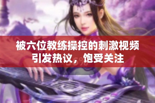 被六位教练操控的刺激视频引发热议，饱受关注