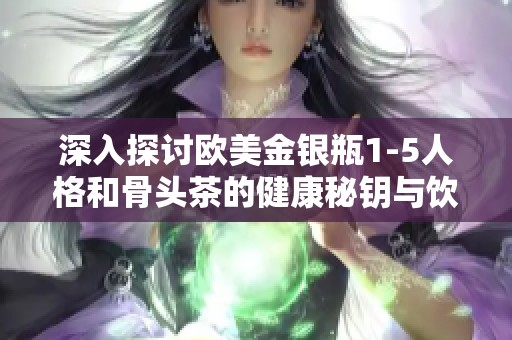 深入探讨欧美金银瓶1-5人格和骨头茶的健康秘钥与饮用益处