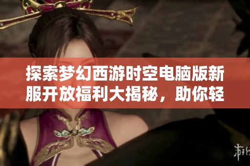 探索梦幻西游时空电脑版新服开放福利大揭秘，助你轻松畅玩游戏世界
